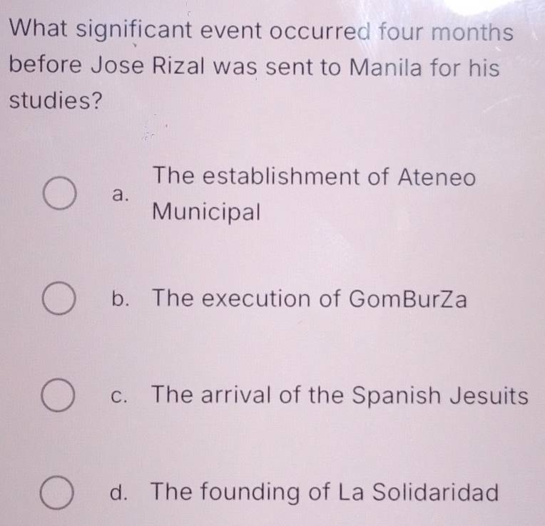 What significant event occurred four months
before Jose Rizal was sent to Manila for his
studies?
The establishment of Ateneo
a.
Municipal
b. The execution of GomBurZa
c. The arrival of the Spanish Jesuits
d. The founding of La Solidaridad