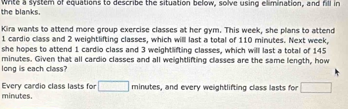 Write a system of equations to describe the situation below, solve using elimination, and fill in 
the blanks. 
Kira wants to attend more group exercise classes at her gym. This week, she plans to attend 
1 cardio class and 2 weightlifting classes, which will last a total of 110 minutes. Next week, 
she hopes to attend 1 cardio class and 3 weightlifting classes, which will last a total of 145
minutes. Given that all cardio classes and all weightlifting classes are the same length, how 
long is each class? 
Every cardio class lasts for □ minutes, s, and every weightlifting class lasts for □
minutes.