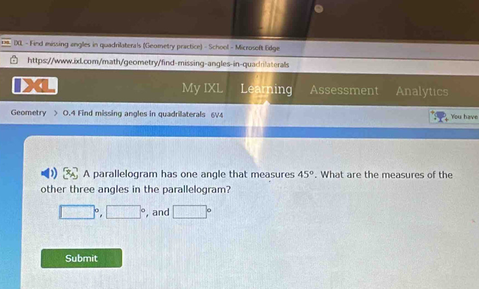 IXL - Find missing angles in quadrilaterals (Geometry practice) - School - Microsoft Edge 
https://www.ixl.com/math/geometry/find-missing-angles-in-quadrilaterals 
My IXL Learning Assessment Analytics 
Geometry > O.4 Find missing angles in quadrilaterals 6V4 You have 
A parallelogram has one angle that measures 45°. What are the measures of the 
other three angles in the parallelogram?
□°, □° , and □°
Submit