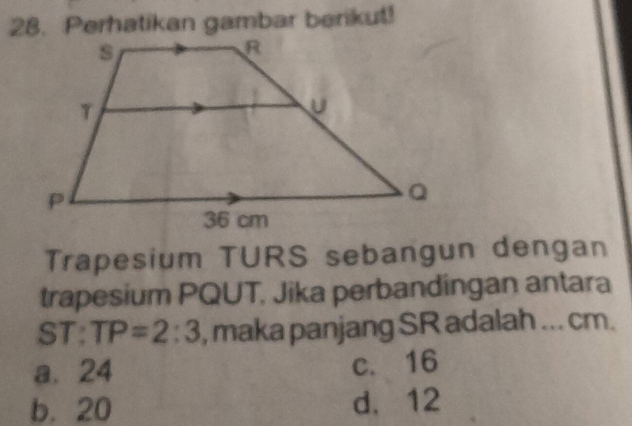 Perhatikan gambar berikut!
Trapesium TURS sebangun dengan
trapesium PQUT, Jika perbandingan antara
ST : TP=2:3 , maka panjang SR adalah ... cm.
a. 24
c. 16
b. 20 d. 12