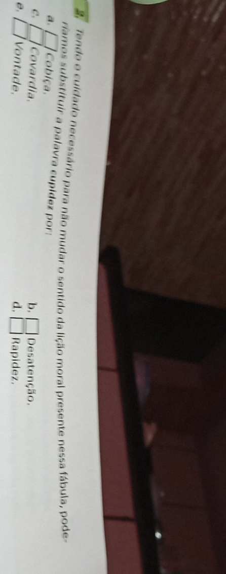 Tendo o cuidado necessário para não mudar o sentido da lição moral presente nessa fábula, pode
ríamos substituir a palavra cupidez por:
a. □ Cobiça.
C. □ Covardia. b. □ Desatenção.
e. □ Vontade, d. □ Rapidez.