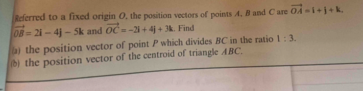 Referred to a fixed origin O. the position vectors of points A, B and C are vector OA=i+j+k,
vector OB=2i-4j-5k and vector OC=-2i+4j+3k. Find 
) the position vector of point P which divides BC in the ratio 1:3. 
(b) the position vector of the centroid of triangle ABC.