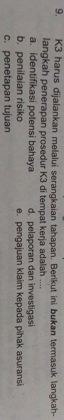 K3 harus dijalankan melalui serangkaian tahapan. Berikut ini bukan termasuk langkah-
langkah penerapan prosedur K3 di tempat kerja adalah ....
a. identifikasi potensi bahaya d. pelaporan dan investigasi
b. penilaian risiko e. pengajuan klaim kepada pihak asuransi
c. penetapan tujuan