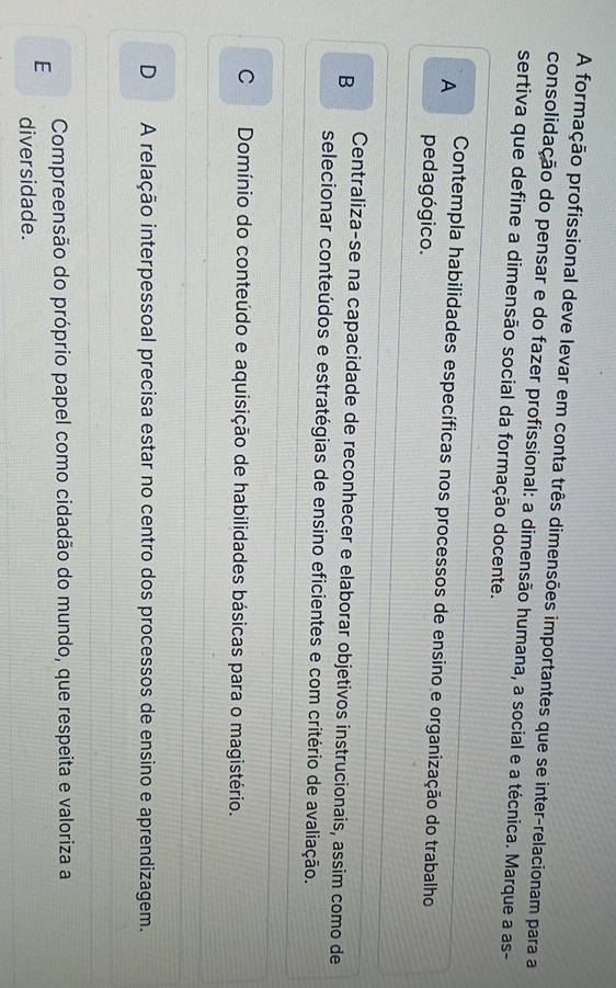 A formação profissional deve levar em conta três dimensões importantes que se inter-relacionam para a
consolidação do pensar e do fazer profissional: a dimensão humana, a social e a técnica. Marque a as-
sertiva que define a dimensão social da formação docente.
A Contempla habilidades específicas nos processos de ensino e organização do trabalho
pedagógico.
B Centraliza-se na capacidade de reconhecer e elaborar objetivos instrucionais, assim como de
selecionar conteúdos e estratégias de ensino eficientes e com critério de avaliação.
C Domínio do conteúdo e aquisição de habilidades básicas para o magistério.
D A relação interpessoal precisa estar no centro dos processos de ensino e aprendizagem.
Compreensão do próprio papel como cidadão do mundo, que respeita e valoriza a
E diversidade.