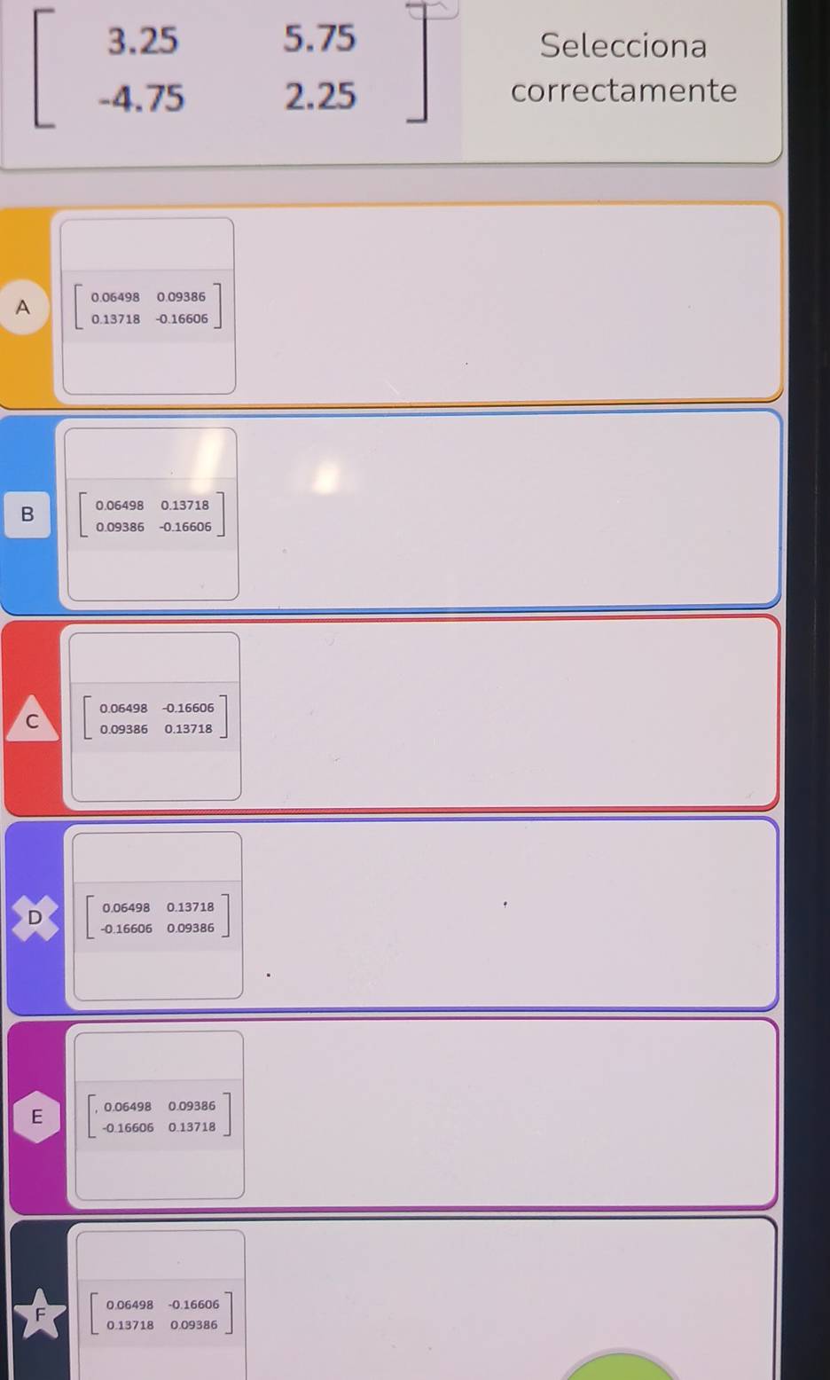 5.79
beginbmatrix 3.25 -4.75endbmatrix. beginarrayr 5.75 endarray
Selecciona
2.25 correctamente
A 0.06498 0.09386
0.13718 - 0.16606
B 0.06498 0.13718
0.09386 - 0.16606
0.06498 - 0.16606
C 0.09386 0.13718
D 「?९å´8å33å8
E ,beginarrayr 0.1 -0.endarray 06498 0.09386
16606 0 13718
0.06498 - 0.16606
0.13718 0.09386
