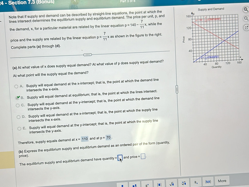 (Bonus) Part 3 of 8
Note that if supply and demand can be described by straight-line equations, the point at which the Supply and Demand
lines intersect determines the equilibrium supply and equilibrium demand. The price per unit, p, and
the demand, x, for a particular material are related by the linear equation p=140- 7/11 x , while the B
price and the supply are related by the linear equation p= 7/11 x as shown in the figure to the right. 
Complete parts (a) through (d).
(a) At what value of x does supply equal demand? At what value of p does supply equal demand?
Quantity
At what point will the supply equal the demand?
A. Supply will equal demand at the x-intercept; that is, the point at which the demand line
intersects the x-axis.
B. Supply will equal demand at equilibrium; that is, the point at which the lines intersect.
C. Supply will equal demand at the y-intercept; that is, the point at which the demand line
intersects the y-axis.
D. Supply will equal demand at the x-intercept; that is, the point at which the supply line
intersects the x-axis.
E. Supply will equal demand at the y-intercept; that is, the point at which the supply line
intersects the y-axis.
Therefore, supply equals demand at x=110 and at p=70.
(b) Express the equilibrium supply and equilibrium demand as an ordered pair of the form (quantity,
price).
The equilibrium supply and equilibrium demand have quantity =□ and price =□ .
sqrt(□ ) sqrt[□](□ ) Ⅱ. (1,1) More