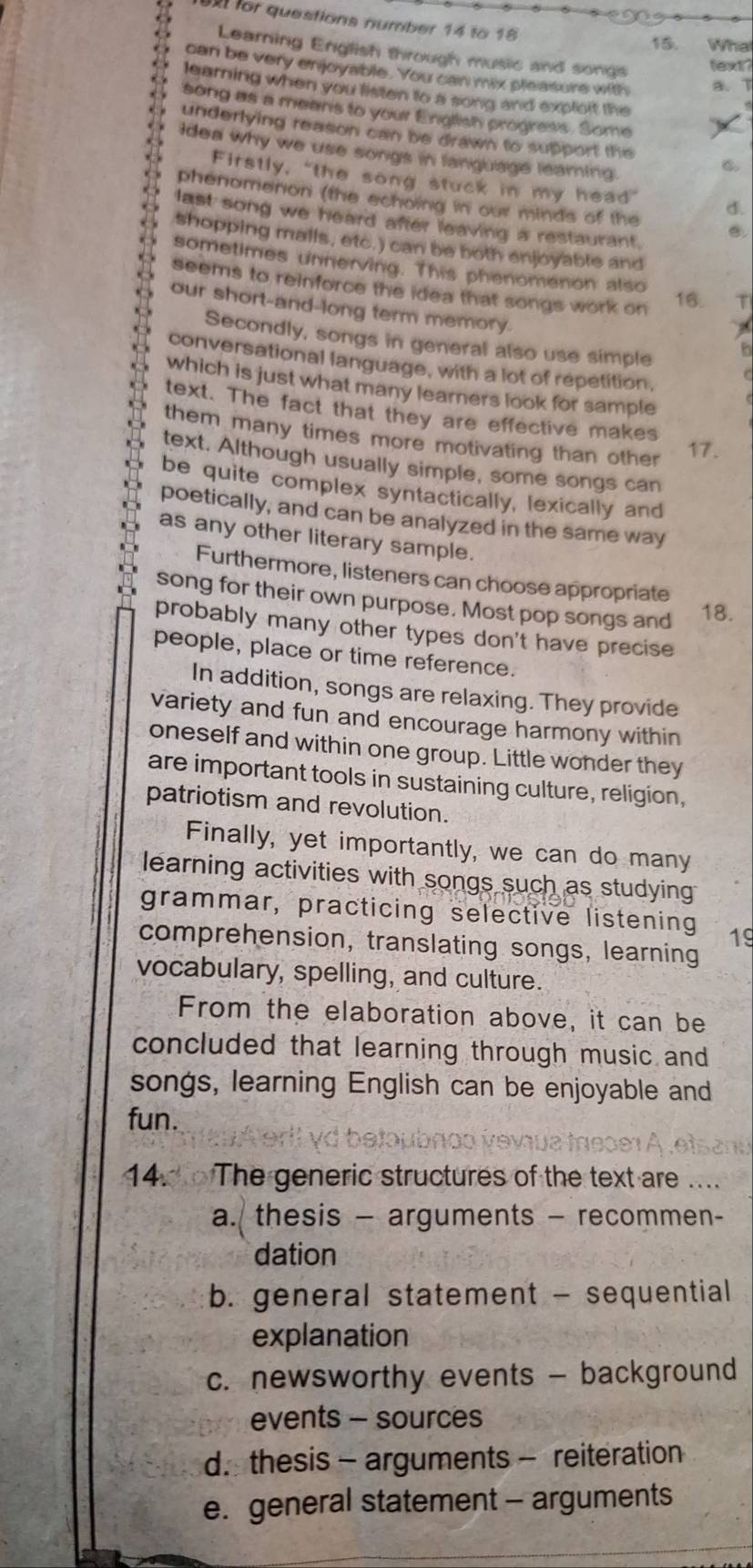 for questions number 14 to 18 What
15.
Learning English through music and songs
text?
can be very enjoyable. You can mix pleasure with a. T
learning when you listen to a song and explsit the
song as a means to your English progress. Some
underlying reason can be drawn to support the C
idea why we use songs in languags leaming.
Firstly, "the song stuck in my head” d.
phenomenion (the echoing in our minds of the C.
last song we heard after leaving a restaurant .
shopping malls, etc.) can be both enjoyable and
sometimes unnerving. This phenomenon also
seems to reinforce the idea that songs work on
16. T
our short-and-long term memory.
Secondly, songs in general also use simple
h
conversational language, with a lot of repetition,
which is just what many learners look for sample
text. The fact that they are effective makes
them many times more motivating than other 
17.
text. Although usually simple, some songs can
be quite complex syntactically, lexically and
poetically, and can be analyzed in the same way
as any other literary sample.
Furthermore, listeners can choose appropriate
song for their own purpose. Most pop songs and 18.
probably many other types don't have precise
people, place or time reference.
In addition, songs are relaxing. They provide
variety and fun and encourage harmony within
oneself and within one group. Little wonder they
are important tools in sustaining culture, religion,
patriotism and revolution.
Finally, yet importantly, we can do many
learning activities with songs such as studying 
grammar, practicing selective listening 19
comprehension, translating songs, learning
vocabulary, spelling, and culture.
From the elaboration above, it can be
concluded that learning through music and
songs, learning English can be enjoyable and
fun.
608 1 A . e ts at
14. The generic structures of the text are ....
a. thesis - arguments - recommen-
dation
b. general statement - sequential
explanation
c. newsworthy events - background
events - sources
d. thesis - arguments - reiteration
e. general statement - arguments