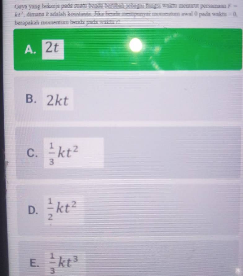 Gaya yang bekerja pada suatu benda berubah sebagai fungsi waktu menurut persamaan F-
kt^2 , dimana k adalah konstanta. Jika benda mempunyai momentum awal 0 pada waktu = 0,
berapakah momentum benda pada waktu ??
A. 2t
B. 2kt
C.  1/3 kt^2
D.  1/2 kt^2
E.  1/3 kt^3