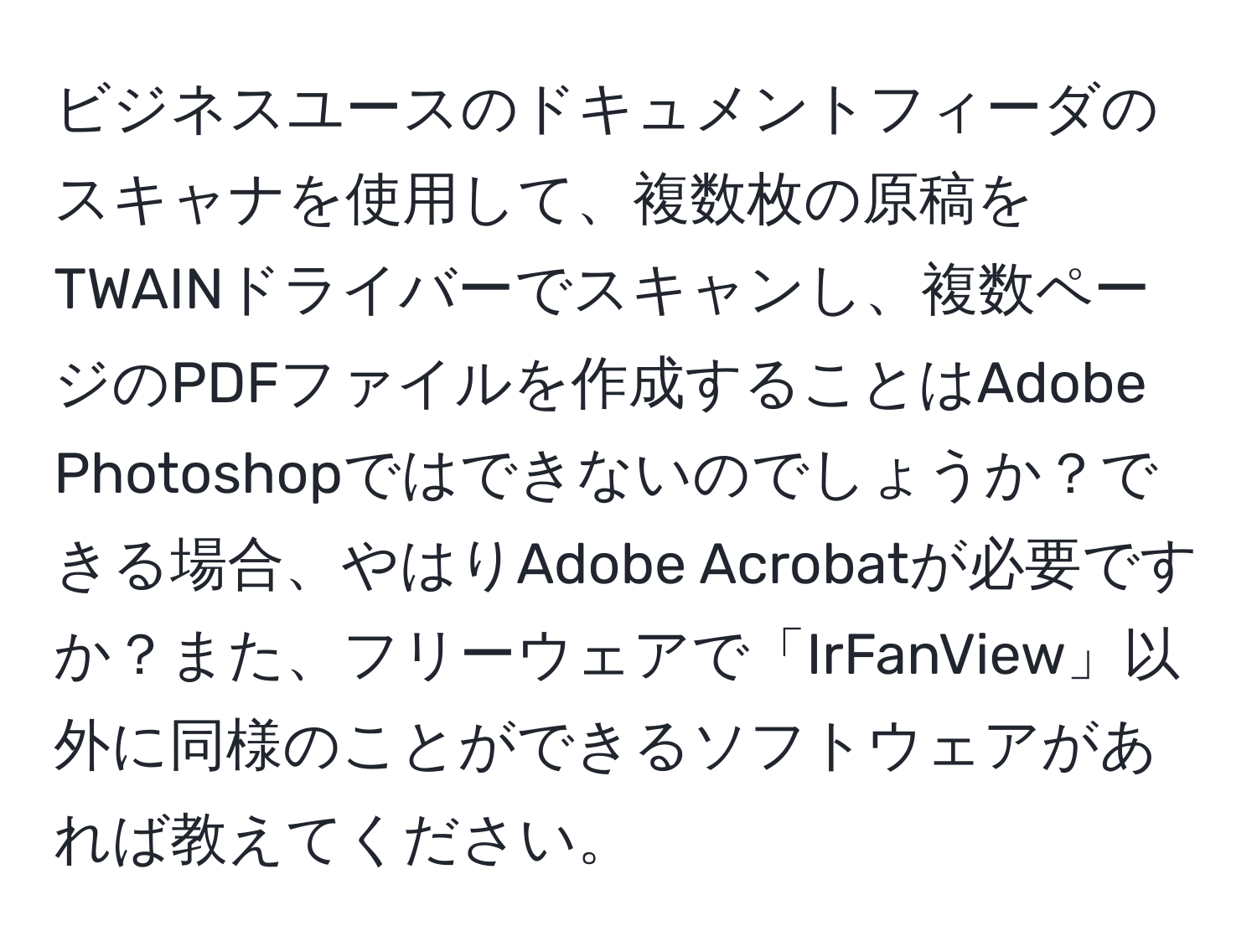 ビジネスユースのドキュメントフィーダのスキャナを使用して、複数枚の原稿をTWAINドライバーでスキャンし、複数ページのPDFファイルを作成することはAdobe Photoshopではできないのでしょうか？できる場合、やはりAdobe Acrobatが必要ですか？また、フリーウェアで「IrFanView」以外に同様のことができるソフトウェアがあれば教えてください。