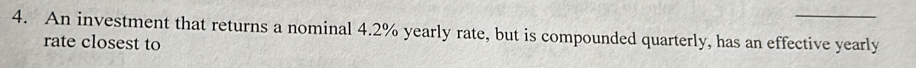 An investment that returns a nominal 4.2% yearly rate, but is compounded quarterly, has an effective yearly 
rate closest to