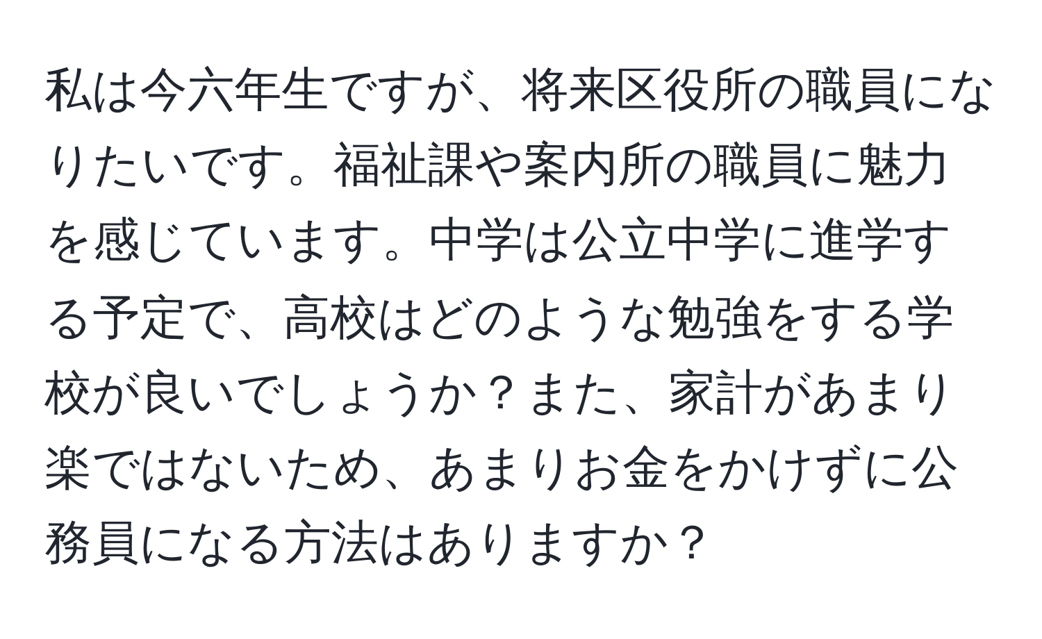 私は今六年生ですが、将来区役所の職員になりたいです。福祉課や案内所の職員に魅力を感じています。中学は公立中学に進学する予定で、高校はどのような勉強をする学校が良いでしょうか？また、家計があまり楽ではないため、あまりお金をかけずに公務員になる方法はありますか？