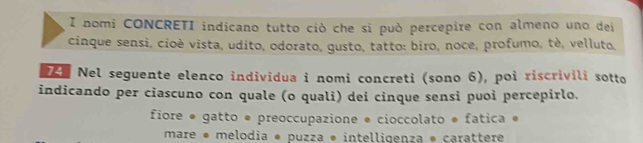 nomi CONCRETI indicano tutto ciò che sĩ può percepire con almeno uno dei 
cinque sensi, cioè vista, udito, odorato, gusto, tatto: biro, noce, profumo, tè, velluto, 
T Nel seguente elenco individua i nomi concreti (sono 6), poi riscrivili sotto 
indicando per ciascuno con quale (o quali) dei cinque sensi puoi percepirlo. 
fiore ● gatto ● preoccupazione ● cioccolato * fatica « 
mare • melodia * puzza * intelligenza * carattere