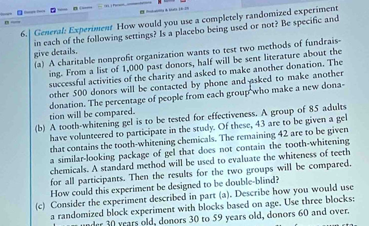 Chama Chanõa = Cl==== 
a E Pmbablity & Stath 24-25 
6.| General: Experiment How would you use a completely randomized experiment 
in each of the following settings? Is a placebo being used or not? Be specific and 
give details. 
(a) A charitable nonprofit organization wants to test two methods of fundrais- 
ing. From a list of 1,000 past donors, half will be sent literature about the 
successful activities of the charity and asked to make another donation. The 
other 500 donors will be contacted by phone and asked to make another 
donation. The percentage of people from each group who make a new dona- 
tion will be compared. 
(b) A tooth-whitening gel is to be tested for effectiveness. A group of 85 adults 
have volunteered to participate in the study. Of these, 43 are to be given a gel 
that contains the tooth-whitening chemicals. The remaining 42 are to be given 
a similar-looking package of gel that does not contain the tooth-whitening 
chemicals. A standard method will be used to evaluate the whiteness of teeth 
for all participants. Then the results for the two groups will be compared. 
How could this experiment be designed to be double-blind? 
(c) Consider the experiment described in part (a). Describe how you would use 
a randomized block experiment with blocks based on age. Use three blocks: 
nder 30 years old, donors 30 to 59 years old, donors 60 and over.