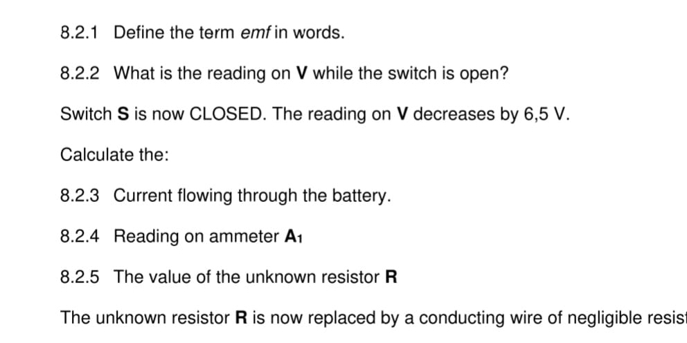 Define the term emf in words. 
8.2.2 What is the reading on V while the switch is open? 
Switch S is now CLOSED. The reading on V decreases by 6,5 V. 
Calculate the: 
8.2.3 Current flowing through the battery. 
8.2.4 Reading on ammeter A_1
8.2.5 The value of the unknown resistor R
The unknown resistor R is now replaced by a conducting wire of negligible resis