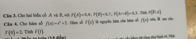 Cho hai biến cố A và B, với P(A)=0,6, P(B)=0,7, P(A∩ B)=0,3. Tính P(overline B|A)
Câu 4. Cho hàm số f(x)=e^x+2. Hàm số F(x) là nguyên hàm của hàm số f(x) trên R sao cho
F(0)=2 2. Tính F(1). 
tự luân (3,0 điểm) cầu bằng bệ tổng như hình về. Nhà