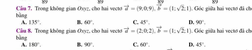 89
89
89
Câu 7. Trong không gian Oxyz, cho hai vecto vector a=(9;0;9), vector b=(1;sqrt(2);1). Góc giữa hai vectơ đã ch
bǎng
A. 135°. B. 60°. C. 45°. D. 90°. 
Câu 8. Trong không gian Oxyz, cho hai vecto vector a=(2;0;2), vector b=(1;sqrt(2);1) Góc giữa hai vectơ đã chỉ
bằng
A. 180°. B. 90°. C. 60°. D. 45°.