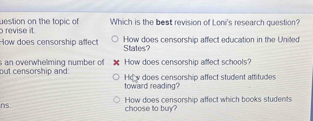 uestion on the topic of Which is the best revision of Loni's research question?
o revise it.
How does censorship affect education in the United
How does censorship affect States?
s an overwhelming number of How does censorship affect schools?
out censorship and:
Hq v does censorship affect student attitudes
toward reading?
How does censorship affect which books students
ns.
choose to buy?