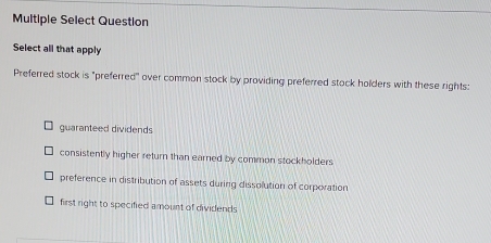 Multiple Select Question
Select all that apply
Preferred stock is "preferred" over common stock by providing preferred stock holders with these rights:
guaranteed dividends
consistently higher return than earned by common stockholders
preference in distribution of assets during dissolution of corporation
first right to specified amount of dividends