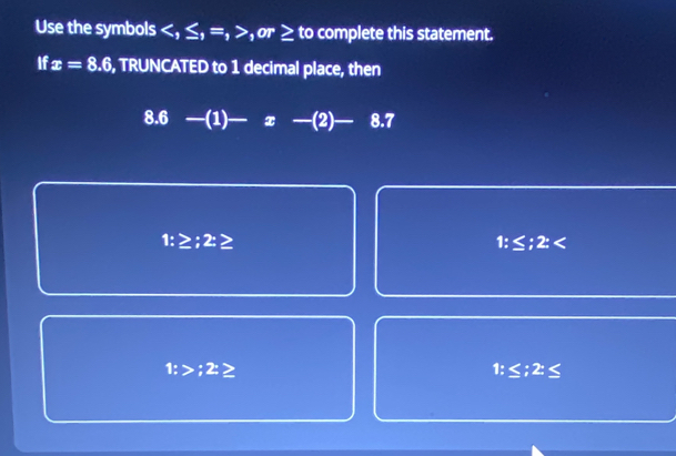 Use the symbols ≤ , =, ,or ≥ to complete this statement.
If x=8.6 , TRUNCATED to 1 decimal place, then
8.6 —(1) — x -(2) 8.7
1:≥ ;2:≥
1:≤ ;2:
1:>;2≥
1:≤; 2:≤