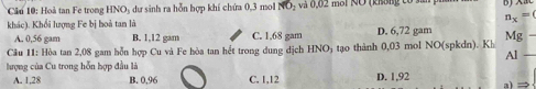 Cầu 10: Hoà tan Fe trong HNO₃ dự sinh ra hỗn hợp khí chứa 0,3 mol NO- và 0,02 mol NO (không tổ san g
n_x=0
khác). Khổi lượng Fe bị hoả tan là
A. 0,56 gam B. 1,12 gam C. 1.68 gam D. 6,72 gam
Câu 11: Hòa tan 2,08 gam hỗn hợp Cu và Fe hòa tan hết trong dung dịch HNOy tạo thành 0,03 mol NO(spkdn). Kh Mg
Al
hượng của Cu trong hỗn hợp đầu là
A. 1,28 B. 0,96 C. 1,12 D. 1,92 =