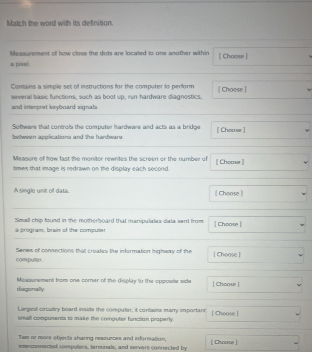 Match the word with its definition. 
Measurement of how close the dots are located to one another within [ Choose ] 
a pixel. 
Contains a simple set of instructions for the computer to perform [ Choose ] 
several basic functions, such as boot up, run hardware diagnostics, 
and interpret keyboard signals. 
Software that controls the computer hardware and acts as a bridge [ Choose ] 
between applications and the hardware. 
Measure of how fast the monitor rewrites the screen or the number of [ Choose ] 
times that image is redrawn on the display each second. 
A single unit of data. [ Choose ] 
Small chip found in the motherboard that manipulates data sent from [ Choose ] 
a program; brain of the computer. 
Series of connections that creates the information highway of the [ Choose ] 
computer. 
Measurement from one corner of the display to the opposite side [ Choose ] 
diagonally 
Largest circuitry board inside the computer, it contains many important [ Choose ] 
small components to make the computer function properly. 
Two or more objects sharing resources and information; 
[ Choose ] 
interconnected computers, terminals, and servers connected by