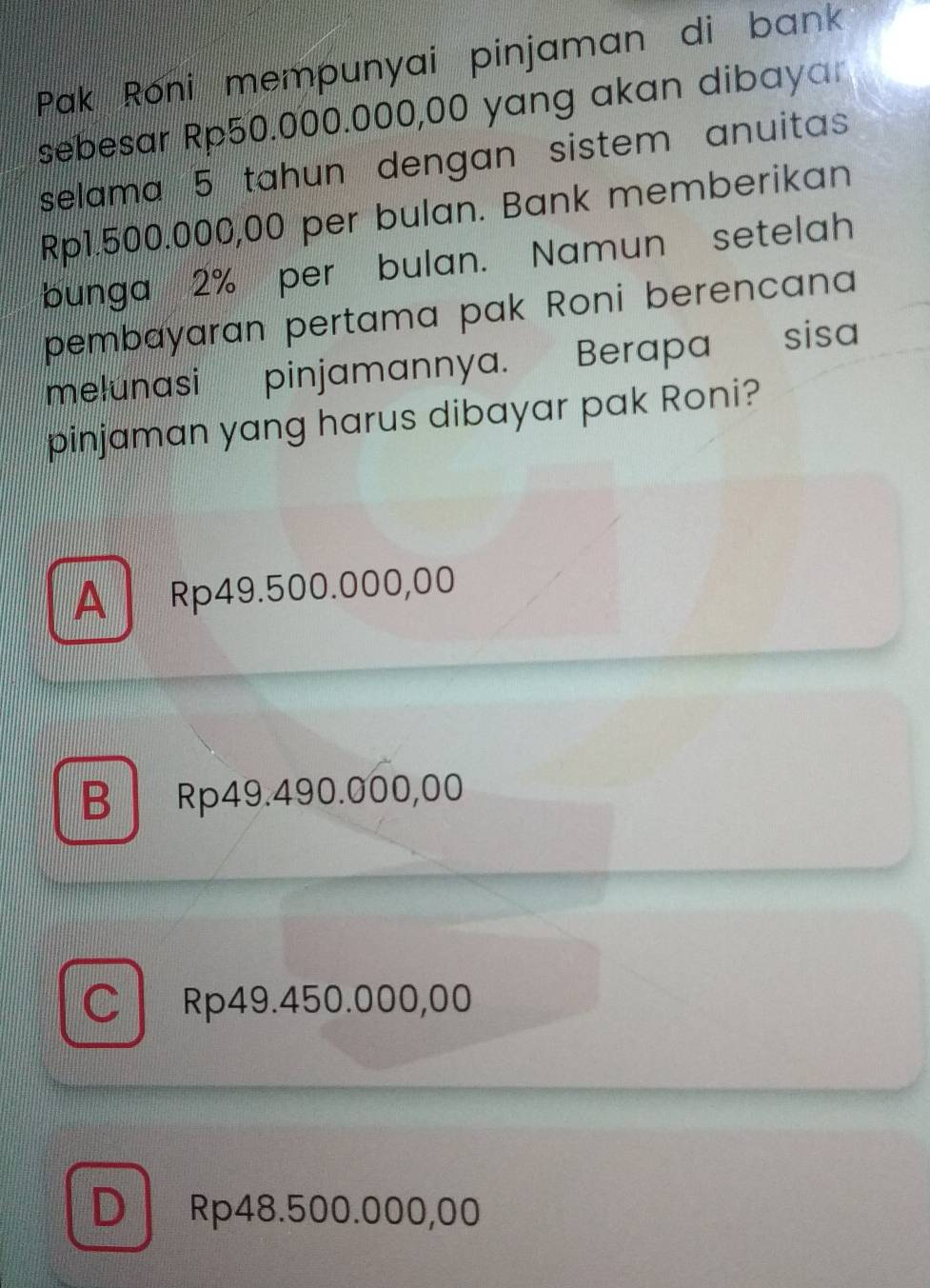 Pak Roni mempunyai pinjaman di bank
sebesar Rp50.000.000,00 yang akan dibayar
selama 5 tahun dengan sistem anuitas
Rp1.500.000,00 per bulan. Bank memberikan
bunga 2% per bulan. Namun setelah
pembayaran pertama pak Roni berencana
melunasi pinjamannya. Berapa sisa
pinjaman yang harus dibayar pak Roni?
A Rp49.500.000,00
B Rp49.490.000,00
C Rp49.450.000,00
D Rp48.500.000,00