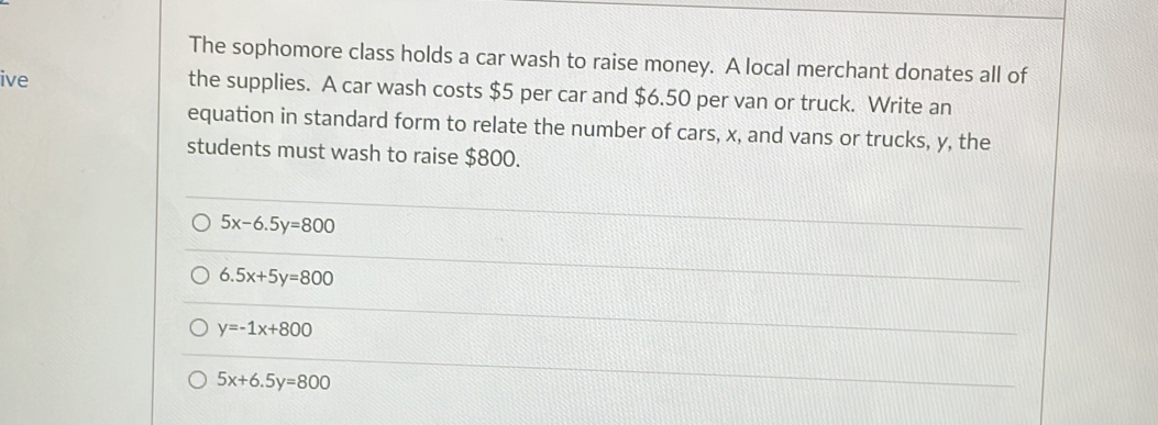 The sophomore class holds a car wash to raise money. A local merchant donates all of
ive the supplies. A car wash costs $5 per car and $6.50 per van or truck. Write an
equation in standard form to relate the number of cars, x, and vans or trucks, y, the
students must wash to raise $800.
5x-6.5y=800
6.5x+5y=800
y=-1x+800
5x+6.5y=800