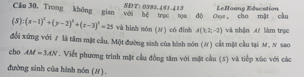 SĐT: 0385.461.413 LeHoang Education 
Câu 30. Trong không gian với hệ trục tọa độ Oxyz , cho mặt cầu
(S):(x-1)^2+(y-2)^2+(z-3)^2=25 và hình nón (H) có đinh A(3;2;-2) và nhận MI làm trục 
đối xứng với / là tâm mặt cầu. Một đường sinh của hình nón (H) cắt mặt cầu tại M, N sao 
cho AM=3AN T. Viết phương trình mặt cầu đồng tâm với mặt cầu (S) và tiếp xúc với các 
đường sinh của hình nón (H).