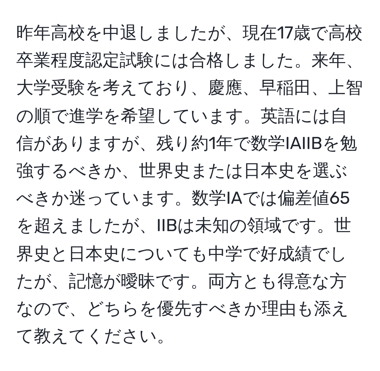 昨年高校を中退しましたが、現在17歳で高校卒業程度認定試験には合格しました。来年、大学受験を考えており、慶應、早稲田、上智の順で進学を希望しています。英語には自信がありますが、残り約1年で数学IAIIBを勉強するべきか、世界史または日本史を選ぶべきか迷っています。数学IAでは偏差値65を超えましたが、IIBは未知の領域です。世界史と日本史についても中学で好成績でしたが、記憶が曖昧です。両方とも得意な方なので、どちらを優先すべきか理由も添えて教えてください。