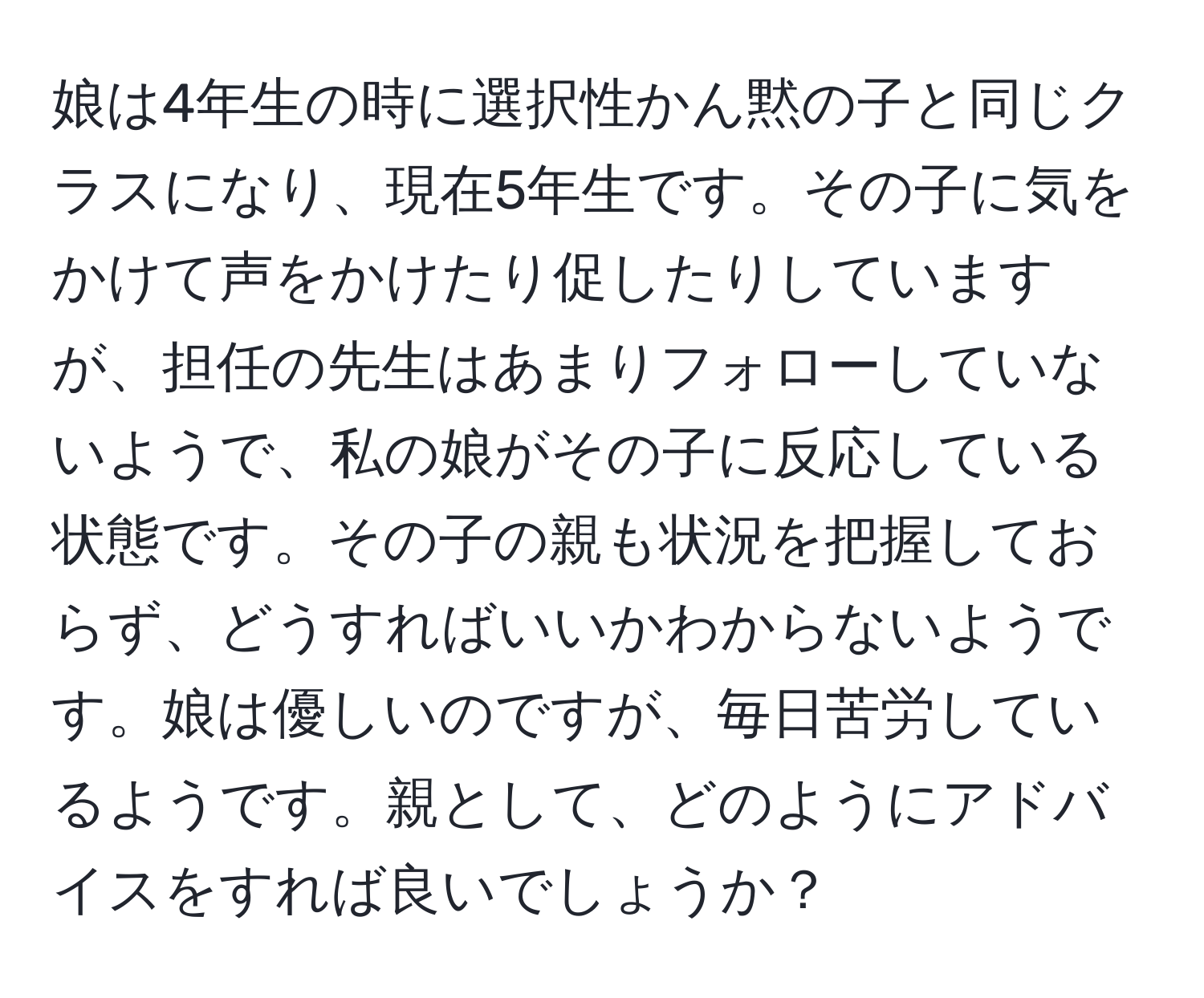 娘は4年生の時に選択性かん黙の子と同じクラスになり、現在5年生です。その子に気をかけて声をかけたり促したりしていますが、担任の先生はあまりフォローしていないようで、私の娘がその子に反応している状態です。その子の親も状況を把握しておらず、どうすればいいかわからないようです。娘は優しいのですが、毎日苦労しているようです。親として、どのようにアドバイスをすれば良いでしょうか？