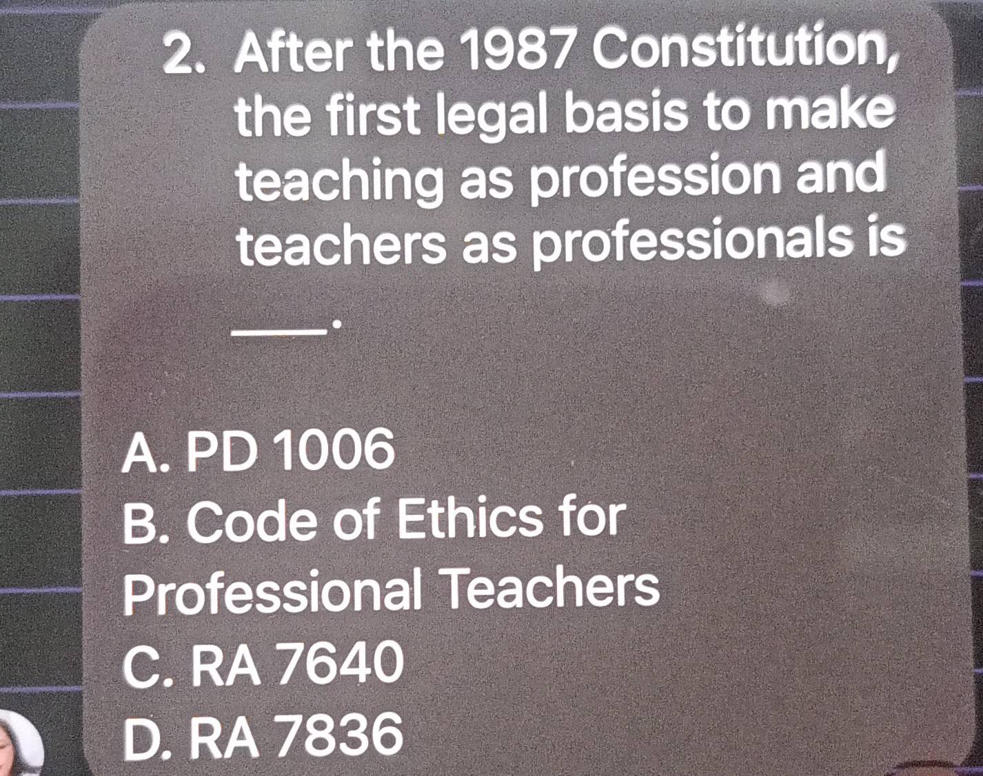 After the 1987 Constitution,
the first legal basis to make
teaching as profession and
teachers as professionals is
_.
A. PD 1006
B. Code of Ethics for
Professional Teachers
C. RA 7640
D. RA 7836