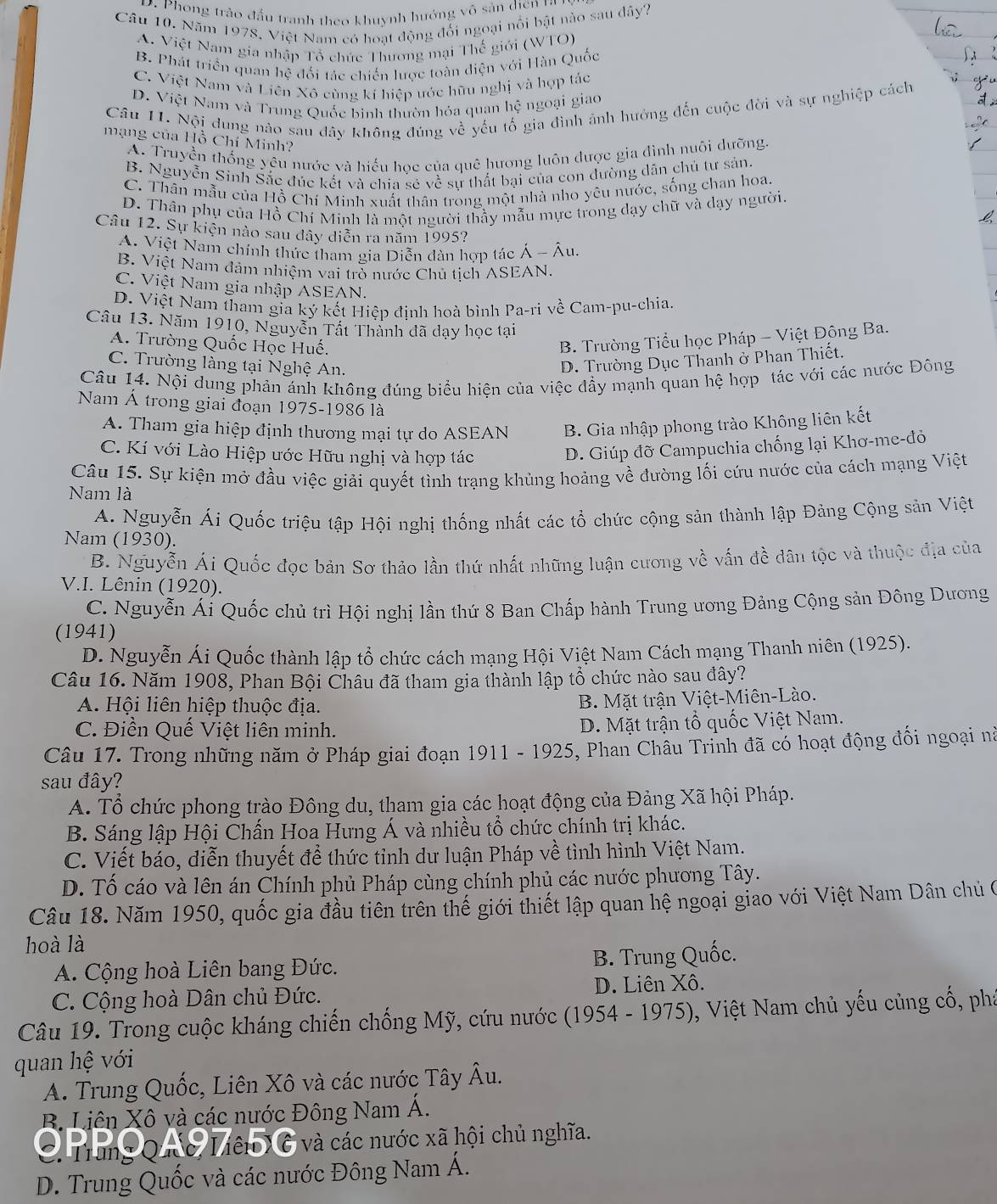 D. Phong trào đấu tranh theo khuynh hướng võ sản diện ra
Câu 10. Năm 1978, Việt Nam có hoạt động đối ngoại nổi bật nào sau dây?
A. Việt Nam gia nhập Tổ chức Thương mại Thế giới (WTO)
B. Phát triển quan hệ đối tác chiến lược toàn diện với Hàn Quốc
C. Việt Nam và Liên Xô cùng kí hiệp ước hữu nghị và hợp tác
D. Việt Nam và Trung Quốc bình thườn hóa quan hệ ngoại giao
Câu 11. Nội dung nào sau đây không đúng về yếu tố gia đình ảnh hưởng đến cuộc đời và sự nghiệp cách
mạng của Hồ Chí Minh?
A. Truyền thống yêu nước và hiếu học của quê hương luôn được gia đình nuôi dưỡng
B. Nguyễn Sinh Sắc đúc kết và chia sẻ về sư thất bại của con đường dân chủ tư sản.
C. Thân mẫu của Hồ Chí Minh xuất thân trong một nhà nho yêu nước, sống chan hoa.
D. Thân phụ của Hồ Chí Minh là một người thầy mẫu mực trong dạy chữ và dạy người.
Câu 12. Sự kiện nào sau dây diễn ra năm 1995?
A. Việt Nam chính thức tham gia Diễn dàn hợp tác Á - Âu.
B. Việt Nam đảm nhiệm vai trò nước Chủ tịch ASEAN,
C. Việt Nam gia nhập ASEAN.
D. Việt Nam tham gia ký kết Hiệp định hoà bình Pa-ri về Cam-pu-chia.
Câu 13. Năm 1910, Nguyễn Tất Thành đã dạy học tại
A. Trường Quốc Học Huế.
B. Trường Tiểu học Pháp - Việt Đông Ba.
C. Trường làng tại Nghệ An.
D. Trường Dục Thanh ở Phan Thiết.
Câu 14. Nội dung phản ánh không đúng biểu hiện của việc đẩy mạnh quan hệ hợp tác với các nước Đông
Nam Á trong giai đoạn 1975-1986 là
A. Tham gia hiệp định thương mại tự do ASEAN B. Gia nhập phong trào Không liên kết
C. Kí với Lào Hiệp ước Hữu nghị và hợp tác
D. Giúp đỡ Campuchia chống lại Khơ-me-đỏ
Câu 15. Sự kiện mở đầu việc giải quyết tình trạng khủng hoảng về đường lối cứu nước của cách mạng Việt
Nam là
A. Nguyễn Ái Quốc triệu tập Hội nghị thống nhất các tổ chức cộng sản thành lập Đảng Cộng sản Việt
Nam (1930).
B. Nguyễn Ái Quốc đọc bản Sơ thảo lần thứ nhất những luận cương về vấn đề dân tộc và thuộc địa của
V.I. Lênin (1920).
C. Nguyễn Ái Quốc chủ trì Hội nghị lần thứ 8 Ban Chấp hành Trung ương Đảng Cộng sản Đông Dương
(1941)
D. Nguyễn Ái Quốc thành lập tổ chức cách mạng Hội Việt Nam Cách mạng Thanh niên (1925).
Câu 16. Năm 1908, Phan Bội Châu đã tham gia thành lập tổ chức nào sau đây?
A. Hội liên hiệp thuộc địa.
B. Mặt trận Việt-Miên-Lào.
C. Điền Quế Việt liên minh.
D. Mặt trận tổ quốc Việt Nam.
Câu 17. Trong những năm ở Pháp giai đoạn 1911 - 1925, Phan Châu Trinh đã có hoạt động đối ngoại nà
sau đây?
A. Tổ chức phong trào Đông du, tham gia các hoạt động của Đảng Xã hội Pháp.
B. Sáng lập Hội Chấn Hoa Hưng Á và nhiều tổ chức chính trị khác.
C. Viết báo, diễn thuyết để thức tỉnh dư luận Pháp về tình hình Việt Nam.
D. Tố cáo và lên án Chính phủ Pháp cùng chính phủ các nước phương Tây.
Câu 18. Năm 1950, quốc gia đầu tiên trên thế giới thiết lập quan hệ ngoại giao với Việt Nam Dân chủ ở
hoà là
A. Cộng hoà Liên bang Đức. B. Trung Quốc.
C. Cộng hoà Dân chủ Đức. D. Liên Xô.
Câu 19. Trong cuộc kháng chiến chống Mỹ, cứu nước (1954 - 1975), Việt Nam chủ yếu củng cố, phá
quan hệ với
A. Trung Quốc, Liên Xô và các nước Tây Âu.
B. Liên Xô và các nước Đông Nam Á.
C. Trung Quc Liên X6 và các nước xã hội chủ nghĩa.
D. Trung Quốc và các nước Đông Nam Á.