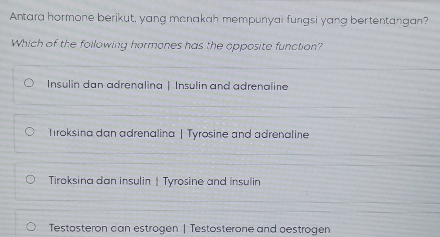 Antara hormone berikut, yang manakah mempunyai fungsi yang bertentangan?
Which of the following hormones has the opposite function?
Insulin dan adrenalina | Insulin and adrenaline
Tiroksina dan adrenalina | Tyrosine and adrenaline
Tiroksina dan insulin | Tyrosine and insulin
Testosteron dan estrogen | Testosterone and oestrogen