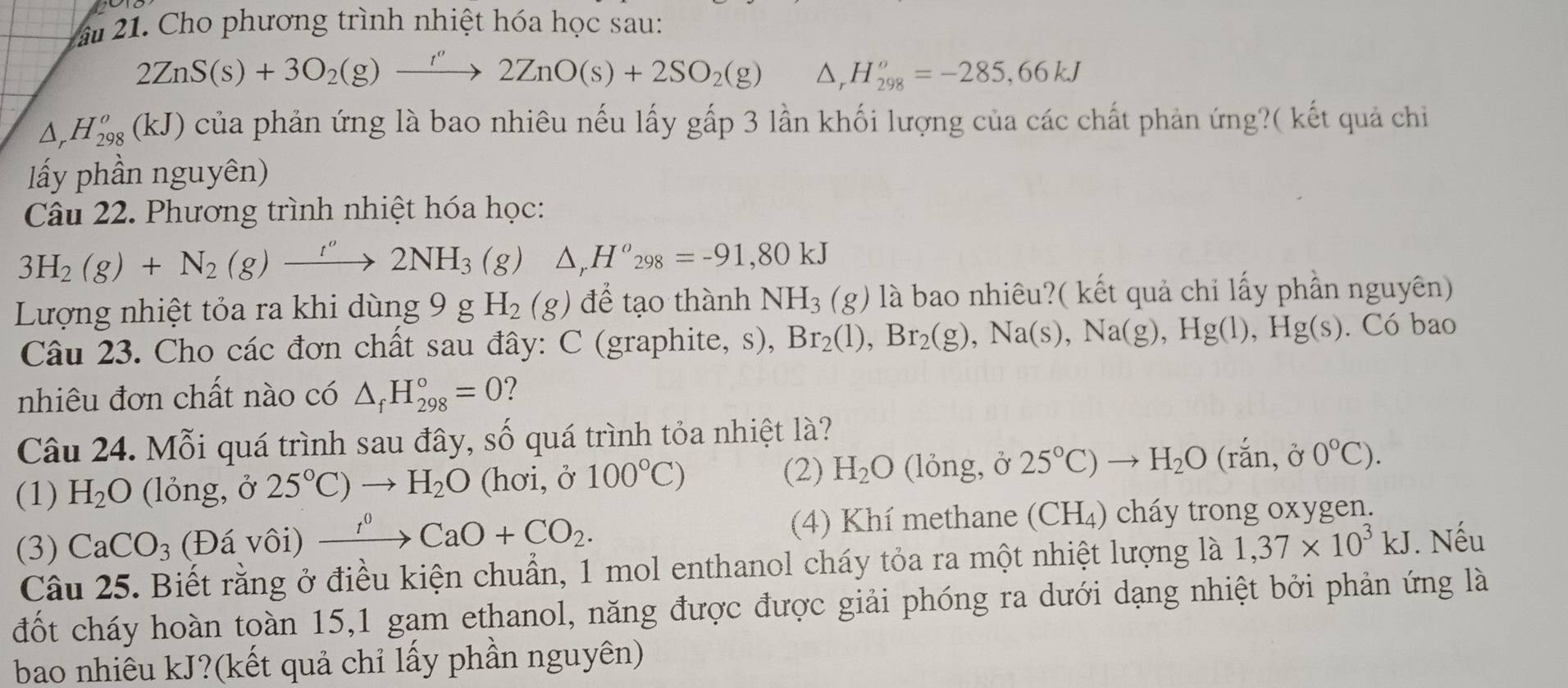 Cho phương trình nhiệt hóa học sau:
2ZnS(s)+3O_2(g)xrightarrow r'2ZnO(s)+2SO_2(g) △ _rH_(298)^o=-285,66kJ
△ _rH_(298)^o(kJ) của phản ứng là bao nhiêu nếu lấy gấp 3 lần khối lượng của các chất phản ứng?( kết quả chi
ấy phần nguyên)
Câu 22. Phương trình nhiệt hóa học:
3H_2(g)+N_2(g)xrightarrow ''2NH_3(g) △ _rH^o_298=-91,80kJ
Lượng nhiệt tỏa ra khi dùng 9 g H_2(g) để tạo thành NH_3(g) là bao nhiêu?( kết quả chỉ lấy phần nguyên)
Câu 23. Cho các đơn chất sau đây: C (graphite, s), Br_2(l),Br_2(g),Na(s),Na(g),Hg(l),Hg(s). Có bao
nhiêu đơn chất nào có △ _fH_(298)°=0 1
Câu 24. Mỗi quá trình sau đây, số quá trình tỏa nhiệt là?
(2)
(1) H_2O (lỏng, ở 25°C)to H_2O (hơi, ở 100°C) H_2O (lỏng, ở 25°C)to H_2O(rhat an,hat o 0°C).
(3) CaCO_3 (Đá vôi) xrightarrow I^0CaO+CO_2. (4) Khí methane (CH_4 ) cháy trong oxygen.
Câu 25. Biết rằng ở điều kiện chuẩn, 1 mol enthanol cháy tỏa ra một nhiệt lượng là 1,37* 10^3kJ. Nếu
đốt cháy hoàn toàn 15,1 gam ethanol, năng được được giải phóng ra dưới dạng nhiệt bởi phản ứng là
bao nhiêu kJ?(kết quả chỉ lấy phần nguyên)