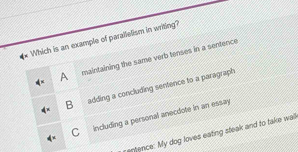 Which is an example of parallelism in writing?
A maintaining the same verb tenses in a sentence
B adding a concluding sentence to a paragraph
C including a personal anecdote in an essay
entence: My dog loves eating steak and to take wall