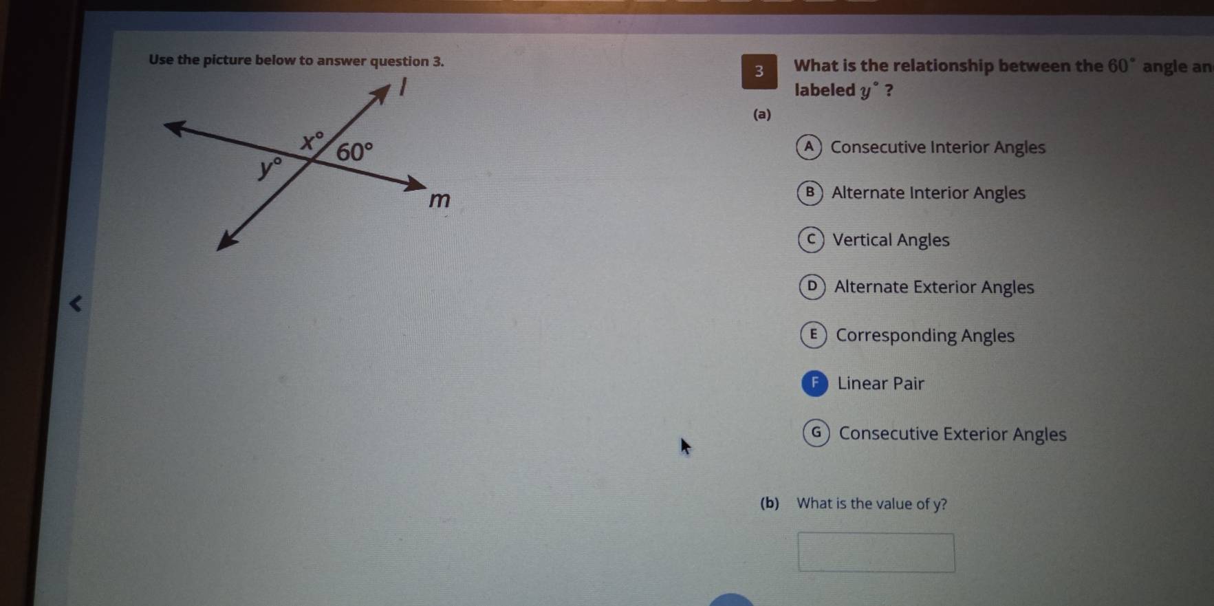 Use the picture below to answer question 3. What is the relationship between the 60° angle an
3
labeled y° ?
(a)
A) Consecutive Interior Angles
B Alternate Interior Angles
c Vertical Angles
D Alternate Exterior Angles
ECorresponding Angles
F Linear Pair
G) Consecutive Exterior Angles
(b) What is the value of y?