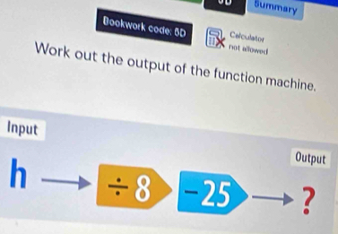 Summary 
Bookwork code: 5D not allowed Calculator 
Work out the output of the function machine. 
Input 
Output
h ÷ 8 −25 ?