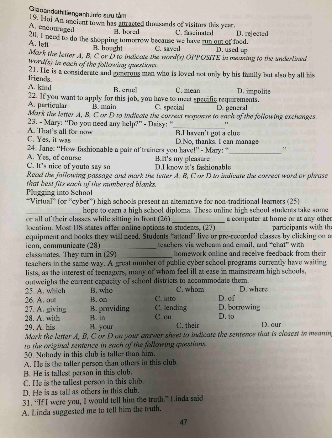 Giaoandethitienganh.info sưu tầm
19. Hoi An ancient town has attracted thousands of visitors this year.
A. encouraged
B. bored C. fascinated D. rejected
20. I need to do the shopping tomorrow because we have run out of food.
A. left
B. bought C. saved D. used up
Mark the letter A, B, C or D to indicate the word(s) OPPOSITE in meaning to the underlined
word(s) in each of the following questions.
21. He is a considerate and generous man who is loved not only by his family but also by all his
friends.
A. kind B. cruel C. mean D. impolite
22. If you want to apply for this job, you have to meet specific requirements.
A. particular B. main C. special D. general
Mark the letter A, B, C or D to indicate the correct response to each of the following exchanges.
23. - Mary: “Do you need any help?” - Daisy: “_ ”
A. That’s all for now B.I haven’t got a clue
C. Yes, it was D.No, thanks. I can manage
24. Jane: “How fashionable a pair of trainers you have!” - Mary: “_ .”
A. Yes, of course B.It’s my pleasure
C. It’s nice of youto say so D.I know it’s fashionable
Read the following passage and mark the letter A, B, C or D to indicate the correct word or phrase
that best fits each of the numbered blanks.
Plugging into School
“Virtual” (or “cyber”) high schools present an alternative for non-traditional learners (25)
_hope to earn a high school diploma. These online high school students take some
or all of their classes while sitting in front (26)_ a computer at home or at any other
location. Most US states offer online options to students, (27) _participants with th
equipment and books they will need. Students “attend” live or pre-recorded classes by clicking on a
icon, communicate (28) _teachers via webcam and email, and “chat” with
classmates. They turn in (29)_ homework online and receive feedback from their
teachers in the same way. A great number of public cyber school programs currently have waiting
lists, as the interest of teenagers, many of whom feel ill at ease in mainstream high schools,
outweighs the current capacity of school districts to accommodate them.
25. A. which B. who C. whom D. where
26. A. out B. on C. into D. of
27. A. giving B. providing C. lending D. borrowing
28. A. with B. in C. on D. to
29. A. his B. your C. their D. our
Mark the letter A, B, C or D on your answer sheet to indicate the sentence that is closest in meanin,
to the original sentence in each of the following questions.
30. Nobody in this club is taller than him.
A. He is the taller person than others in this club.
B. He is tallest person in this club.
C. He is the tallest person in this club.
D. He is as tall as others in this club.
31. “If I were you, I would tell him the truth.” Linda said
A. Linda suggested me to tell him the truth.
47
