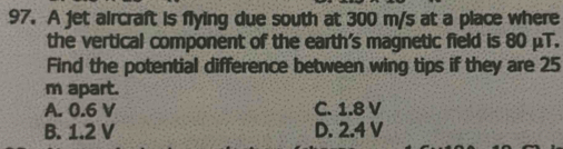 A jet aircraft is flying due south at 300 m/s at a place where
the vertical component of the earth's magnetic field is 80 μT.
Find the potential difference between wing tips if they are 25
m apart.
A. 0.6 V C. 1.8 V
B. 1.2 V D. 2.4 V