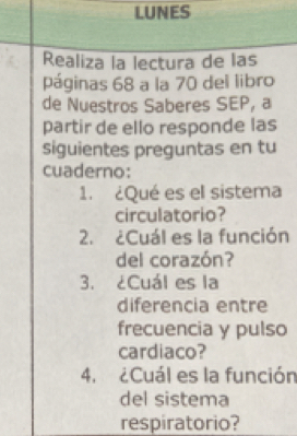 LUNES 
Realiza la lectura de las 
páginas 68 a la 70 del libro 
de Nuestros Saberes SEP, a 
partir de ello responde las 
siguientes preguntas en tu 
cuaderno: 
1. ¿Qué es el sistema 
circulatorio? 
2. ¿Cuál es la función 
del corazón? 
3. ¿Cuál es la 
diferencia entre 
frecuencia y pulso 
cardiaco? 
4. ¿Cuál es la función 
del sistema 
respiratorio?