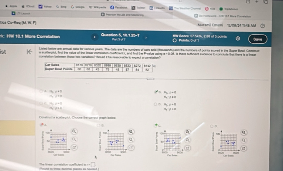 Ooogie Wkipeda Facebook Twitter Linkedin The Westher Channel telp TripAdvisor
LT Laumen Pearson MyLab and Mostering Do Homework - HW 10.1 Mare Correlation
tics Co-Req (M. W, F) Muzamil Emami 12/08/24 11:48 AM
HW Score: 57.54%, 2.88 of 5 points
r HW 10.1 More Correlation Question 5, 10.1.25-T Part 3 of 7 Save
Points: 0 of 1
Listed below are annual data for various years. The data are the numbers of cars sold (thousands) and the numbers of points scored in the Super Bowl. Construct
1st a scatterplot, find the value of the linear comelation coefficient r, and find the P-value using a=0.05. Is there sufficient evidence to conclude that there is a linear
comelation between those two variables? Would it be reasonable to expect a correlation?
A H_0:rho != 0
B. H_0:rho =0
H_q:rho =0
H_1:rho != 0
C H_0:rho =0
D. H_0:rho =0
H_1:rho >0
H_1:rho <0</tex>
Construct a scatterpiot. Choose the correct graph below.
A
B. C. D.
α 100 100 100
5
50
.
0
D
C
000
8000 9000 8000 Car Saies 9000 8000 Car Sales 9000
Car Saius Car Sules
The linear comelation coefficient is t=□
(Round to three decimal places as needed.)