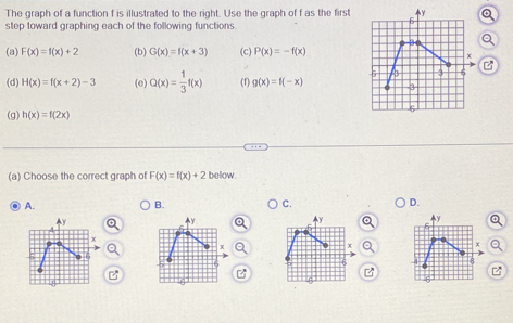 The graph of a function f is illustrated to the right. Use the graph of f as the first
step toward graphing each of the following functions
(a) F(x)=f(x)+2 (b) G(x)=f(x+3) (c) P(x)=-f(x)
B
(d) H(x)=f(x+2)-3 (e) Q(x)= 1/3 f(x) (1) g(x)=f(-x)
(g) h(x)=f(2x)
(a) Choose the correct graph of F(x)=f(x)+2 bellow.
A.
B.
C.
D.