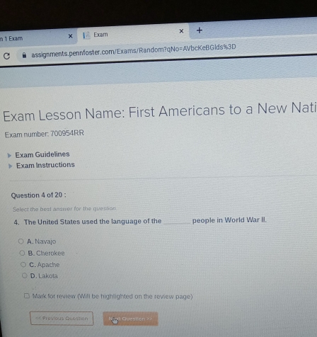 Exam Exam × +
C assignments.pennfoster.com/Exams/Random?qNo=AVbcKeBGlds%3D
Exam Lesson Name: First Americans to a New Nati
Exam number: 700954RR
Exam Guidelines
Exam Instructions
Question 4 of 20 :
Select the best answer for the question
4. The United States used the language of the _people in World War II.
A. Navajo
B. Cherokee
C. Apache
D. Lakota
Mark for review (Will be highlighted on the review page)
== Previous Question Question ==