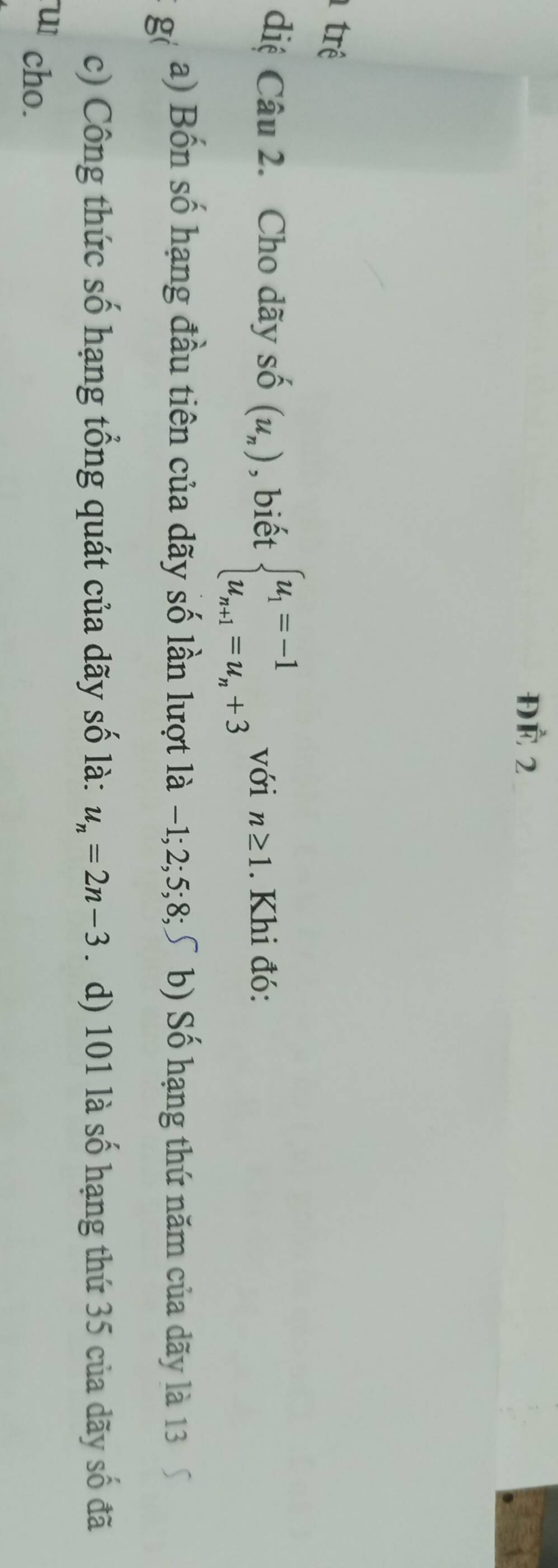 ĐÀ 2
trê
diệ Câu 2. Cho dãy số (u_n) , biết beginarrayl u_1=-1 u_n+1=u_n+3endarray. với n≥ 1. Khi đó:
g
a) Bốn số hạng đầu tiên của dãy số lần lượt là −1; 2; 5; 8;∫ b) Số hạng thứ năm của dãy là 13
c) Công thức số hạng tổng quát của dãy số là: u_n=2n-3. d) 101 là số hạng thứ 35 của dãy số đã
u1 cho.