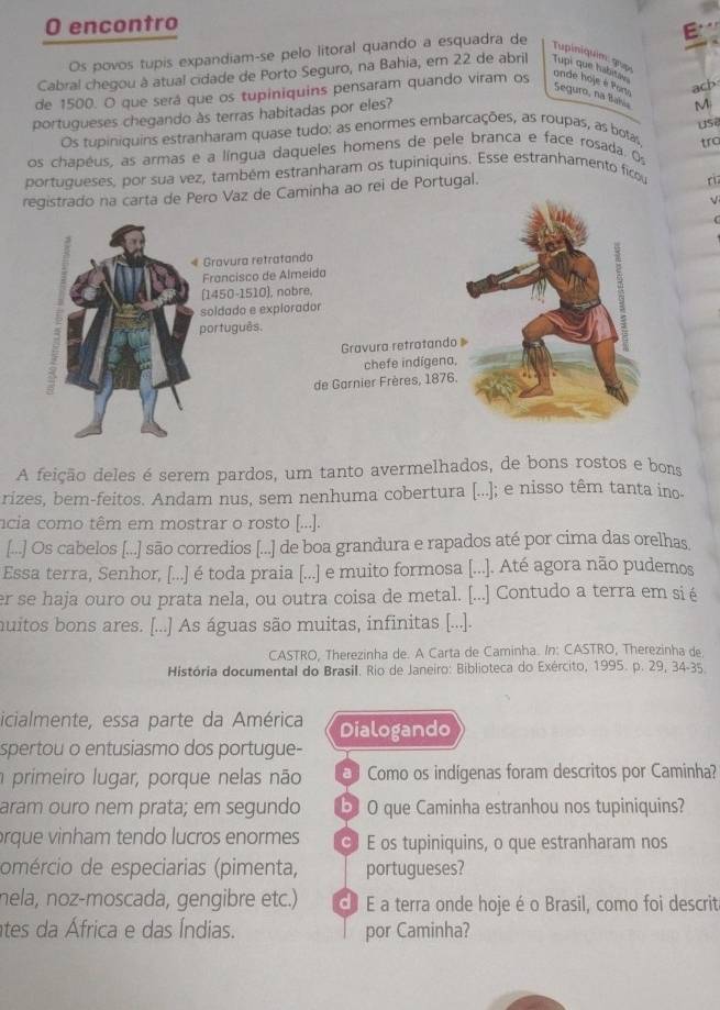 encontro
Os povos tupis expandiam-se pelo litoral quando a esquadra de
Tupiniquim: gup
Cabral chegou à atual cidade de Porto Seguro, na Bahia, em 22 de abril Tupi que habita
ach
de 1500. O que será que os tupiniquins pensaram quando viram os ande hoje e Por Seguro, na Baí
portugueses chegando às terras habitadas por eles?
M
usi
Os tupiniquins estranharam quase tudo: as enormes embarcações, as roupas, as botas
os chapêus, as armas e a língua daqueles homens de pele branca e face rosada. Os tro
portugueses, por sua vez, também estranharam os tupiniquins. Esse estranhamento ficou
registrado na carta de Pero Vaz de Caminha ao rei de Portugal.
« Gravura retratando
Francisco de Almeida
(1450-1510), nobre,
soldado e explorador
português.
Gravura retratando 
chefe indígena,
de Garnier Frères, 1876.
A feição deles é serem pardos, um tanto avermelhados, de bons rostos e bons
rizes, bem-feitos. Andam nus, sem nenhuma cobertura [...]; e nisso têm tanta ino-
ncia como têm em mostrar o rosto [...].
[...] Os cabelos [...] são corredios [...] de boa grandura e rapados até por cima das orelhas
Essa terra, Senhor, [...] é toda praia [...] e muito formosa [...]. Até agora não pudemos
er se haja ouro ou prata nela, ou outra coisa de metal. [...] Contudo a terra em si é
muitos bons ares. [...] As águas são muitas, infinitas [...].
CASTRO, Therezinha de. A Carta de Caminha. In: CASTRO, Therezinha de
História documental do Brasil. Rio de Janeiro: Biblioteca do Exército, 1995. p. 29, 34-35.
icialmente, essa parte da América Dialogando
spertou o entusiasmo dos portugue-
primeiro lugar, porque nelas não  Como os indigenas foram descritos por Caminha?
aram ouro nem prata; em segundo b O que Caminha estranhou nos tupiniquins?
orque vinham tendo lucros enormes  E os tupiniquins, o que estranharam nos
omércio de especiarias (pimenta, portugueses?
nela, noz-moscada, gengibre etc.) E É a terra onde hoje é o Brasil, como foi descrita
tes da África e das Índias. por Caminha?