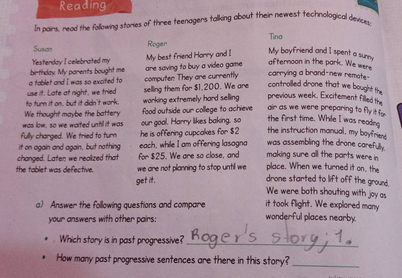 Reading 
In pairs, read the following stories of three teenagers talking about their newest technological devices: 
Tina 
Susan Roger 
Yesterday I celebrated my My best friend Harry and I 
My boyfriend and I spent a sunny 
birthday. My parents bought me are saving to buy a video game afternoon in the park. We were 
a tablet and I was so excited to computer: They are currently carrying a brand-new remote- 
use it. Late at night, we tried selling them for $1,200. We are controlled drone that we bought the 
to turn it on, but it didn't work. working extremely hard selling previous week. Excitement filled the 
We thought maybe the battery food outside our college to achieve air as we were preparing to fly it for 
was low, so we waited until it was our goal. Harry likes baking, so the first time. While I was reading 
fully charged. We tried to turn he is offering cupcakes for $2 the instruction manual, my boyfriend 
it on again and again, but nothing each, while I am offering lasagna was assembling the drone carefully, 
changed. Later; we realized that for $25. We are so close, and making sure all the parts were in 
the tablet was defective. we are not planning to stop until we place. When we turned it on, the 
get it. 
drone started to lift off the ground. 
We were both shouting with joy as 
a) Answer the following questions and compare it took flight. We explored many 
your answers with other pairs: 
wonderful places nearby. 
Which story is in past progressive?_ 
How many past progressive sentences are there in this story?_