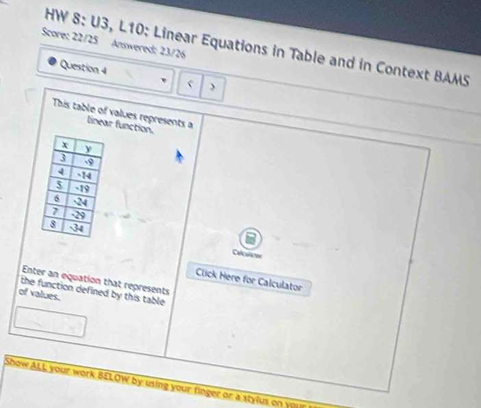 Score: 22/25 Answered; 23/26 
HW 8: U3, L10: Linear Equations in Table and in Context BAMS 
Question 4 
This table of values represents a 
linear function. 
Calcularor 
Click Here for Calculator 
Enter an equation that represents 
of values. the function defined by this table. 
Show ALL your work BELOW by using your finger or a stylus on your