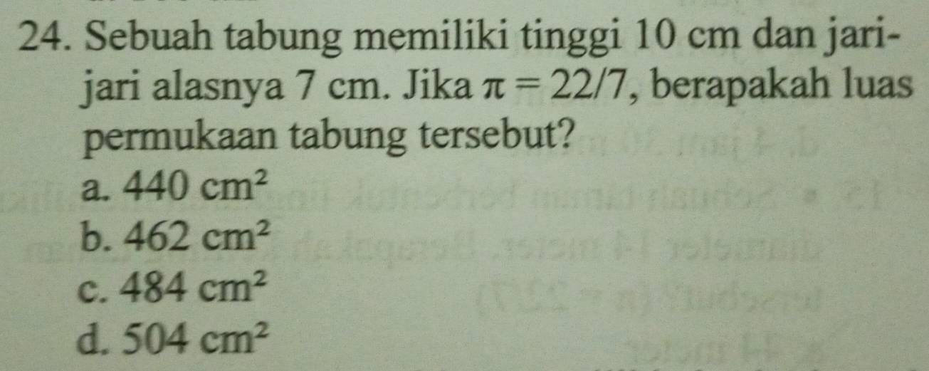 Sebuah tabung memiliki tinggi 10 cm dan jari-
jari alasnya 7 cm. Jika π =22/7 , berapakah luas
permukaan tabung tersebut?
a. 440cm^2
b. 462cm^2
c. 484cm^2
d. 504cm^2