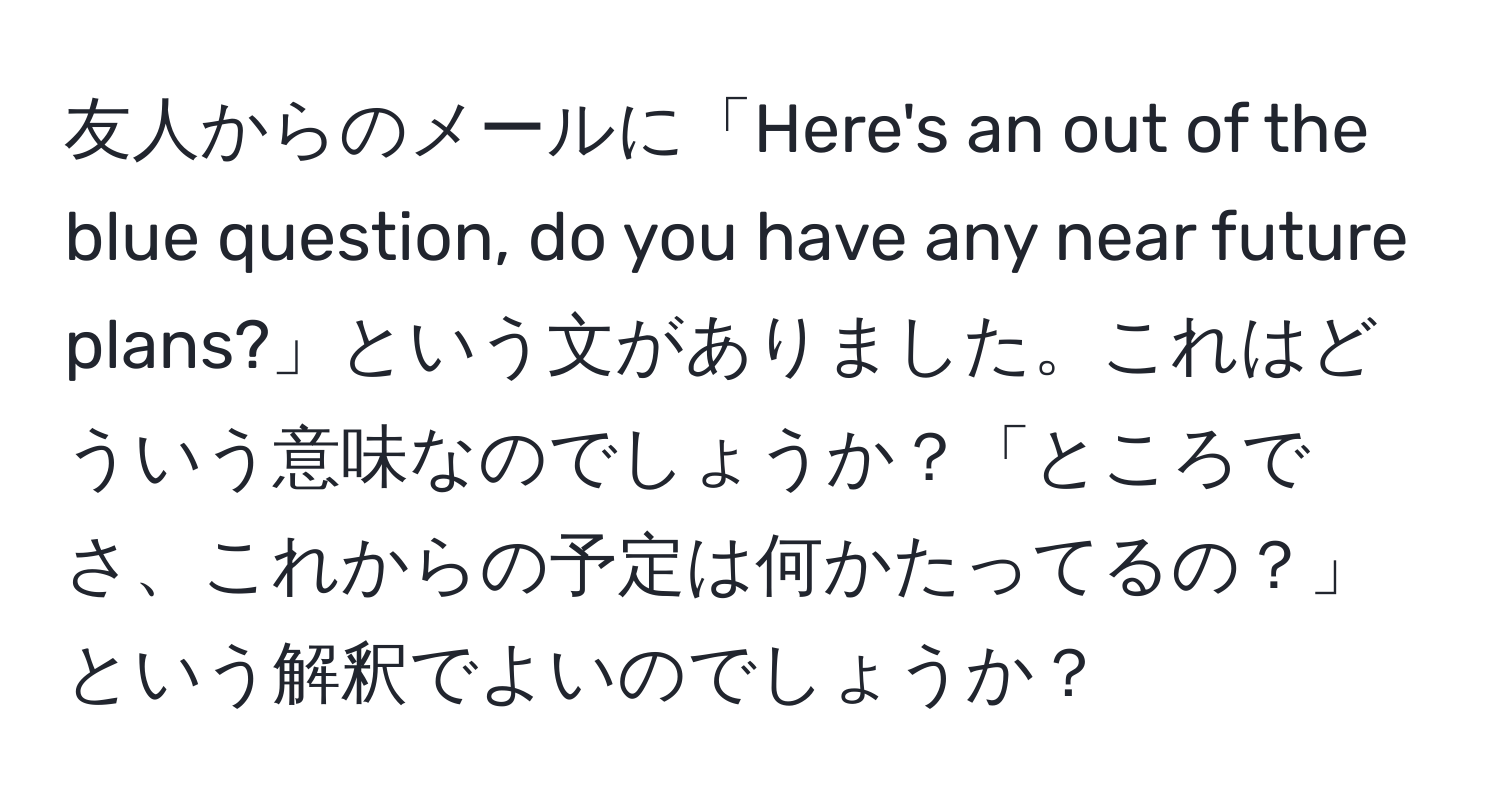 友人からのメールに「Here's an out of the blue question, do you have any near future plans?」という文がありました。これはどういう意味なのでしょうか？「ところでさ、これからの予定は何かたってるの？」という解釈でよいのでしょうか？