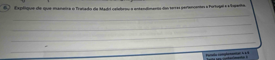 Explique de que maneira o Tratado de Madri celebrou o entendimento das terras pertencentes a Portugal e a Espanha. 
_ 
_ 
_ 
_ 
Parada complementar: 4 à 6
Teste sey conhecimento: 2